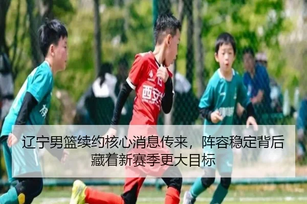 辽宁男篮续约核心消息传来，阵容稳定背后藏着新赛季更大目标