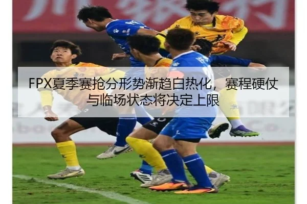 FPX夏季赛抢分形势渐趋白热化，赛程硬仗与临场状态将决定上限