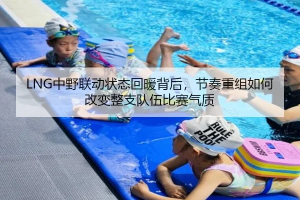 LNG中野联动状态回暖背后，节奏重组如何改变整支队伍比赛气质