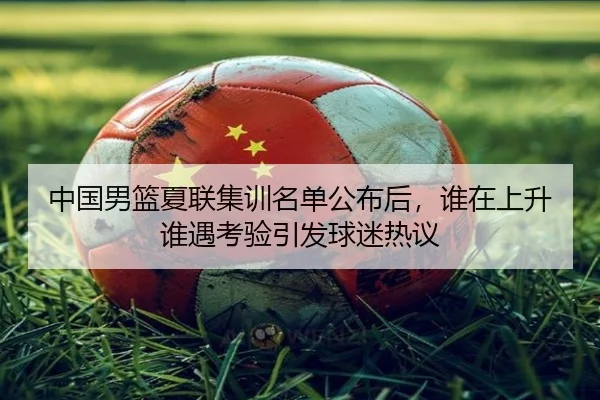 中国男篮夏联集训名单公布后，谁在上升谁遇考验引发球迷热议